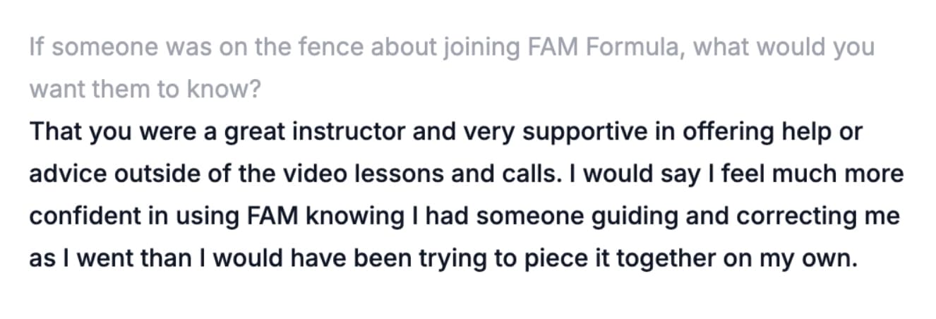 If someone was on the fence about joining FAM Formula, what would you want them to know? — That you were a great instructor and very supportive in offering help or advice outside of the video lessons and calls. I would say I feel much more confident in using FAM knowing I had someone guiding and correcting me as I went than I would have been trying to piece it together on my own.