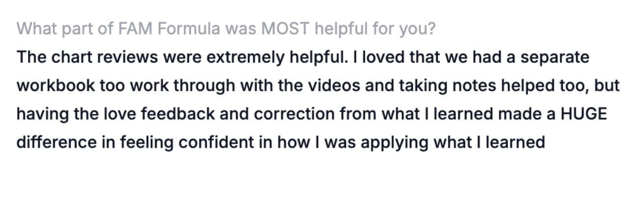 What part of FAM Formula was MOST helpful for you? — The chart reviews were extremely helpful. I loved that we had a separate workbook too work through with the videos and taking notes helped too, but having the love feedback and correction from what I learned made a HUGE difference in feeling confident in how I was applying what I learned
