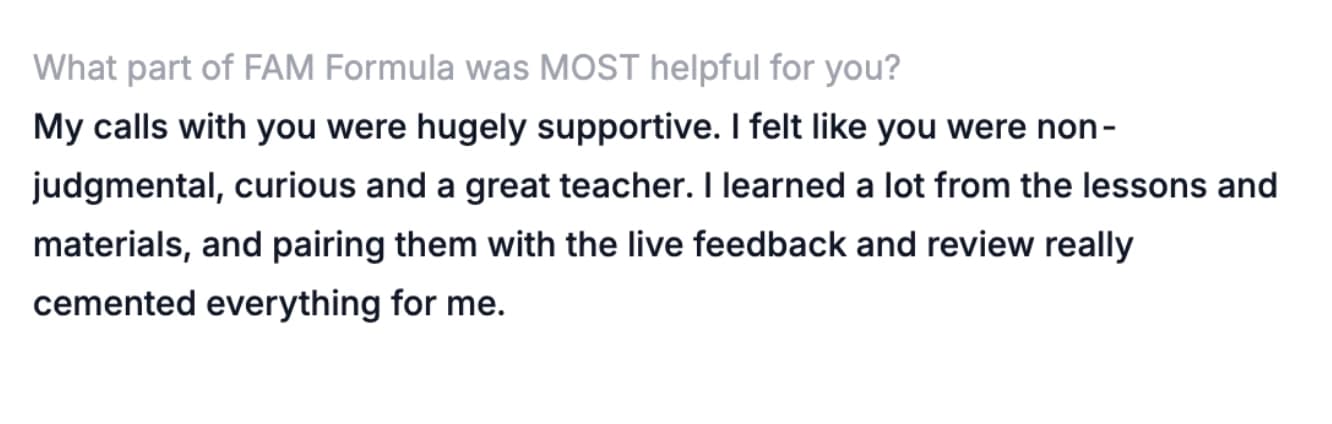 What part of FAM Formula was MOST helpful for you? — My calls with you were hugely supportive. I felt like you were non-judgmental, curious and a great teacher. I learned a lot from the lessons and materials, and pairing them with the live feedback and review really cemented everything for me.