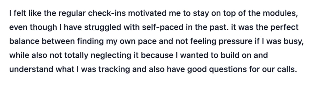 I felt like the regular check-ins motivated me to stay on top of the modules, even though I have struggled with self-paced in the past. it was the perfect balance between finding my own pace and not feeling pressure if I was busy, while also not totally neglecting it because I wanted to build on and understand what I was tracking and also have good questions for our calls.